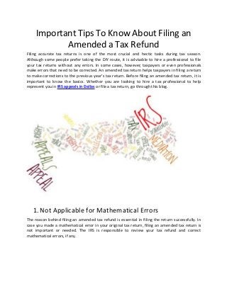 Important Tips To Know About Filing an
Amended a Tax Refund
Filing accurate tax returns is one of the most crucial and hectic tasks during tax season.
Although some people prefer taking the DIY route, it is advisable to hire a professional to file
your tax returns without any errors. In some cases, however, taxpayers or even professionals
make errors that need to be corrected. An amended tax return helps taxpayers in filing a return
to make corrections to the previous year’s tax return. Before filing an amended tax return, it is
important to know the basics. Whether you are looking to hire a tax professional to help
represent you in IRS appeals in Dallas or file a tax return, go through this blog.
1.Not Applicable for Mathematical Errors
The reason behind filing an amended tax refund is essential in filing the return successfully. In
case you made a mathematical error in your original tax return, filing an amended tax return is
not important or needed. The IRS is responsible to review your tax refund and correct
mathematical errors, if any.
 