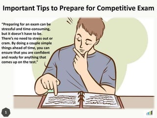 Important Tips to Prepare for Competitive Exam
1
“Preparing for an exam can be
stressful and time-consuming,
but it doesn't have to be.
There’s no need to stress out or
cram. By doing a couple simple
things ahead of time, you can
ensure that you are confident
and ready for anything that
comes up on the test.”
 
