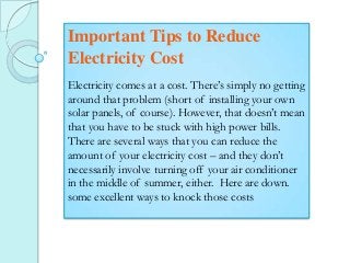 Important Tips to Reduce
Electricity Cost
Electricity comes at a cost. There’s simply no getting
around that problem (short of installing your own
solar panels, of course). However, that doesn’t mean
that you have to be stuck with high power bills.
There are several ways that you can reduce the
amount of your electricity cost – and they don’t
necessarily involve turning off your air conditioner
in the middle of summer, either. Here are down.
some excellent ways to knock those costs

 