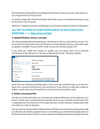 Microsoft listed as the publisher are probably best left alone. If you are not sure, either leave it, or
try a Google search to find out more.
To disable, simply right-click and hit Disable. Remember, you are not disabling the program, just
the fact that it runs on startup.
Windows 7: Instead of accessing Task Manager, you will need to search for System Configuration.
ALL TIPS TO SPEED UP SLOW COMPUTER/PC IN ONE PLACE CLICK
HERE(FREE) >>> https://oke.io/33jnj
3. Update Windows, drivers, and apps
You have probably heard that keeping your software up to date is a good idea for security. This
is true and it can help performance too. Windows will automatically send you a notification when
an update is available. You just need to make sure you do not keep putting it off.
If you think you might have missed an update, you can always check. Go to Start and
click Settings or the settings icon. Then go to Updates & Security > Windows Updates.
Aside from your Windows operating system, drivers and apps should be kept up to date too.
Again, this is good for both security and performance. If you think you might have missed an
update, a quick online search should tell you which version you should be using.
4. Delete unnecessary files
Just like our closets and drawers, our computers get cluttered. While you cannot really see it, you
know it is there, and it could be having a negative impact on your computer’s performance. This
is especially true if you deal with a lot of large files, such as high-resolution images, audio files,
and videos, on a day-to-day basis.
Free up space by making a habit of deleting files and folders each week and emptying the recycle
bin afterwards. Doing this regularly means it is more likely you will remember exactly what is in
the filesand foldersand will not be so concernedaboutmistakenlydeletingsomethingimportant.
 