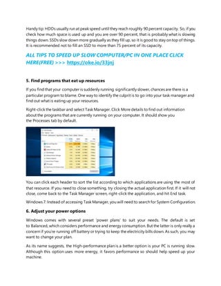 Handy tip: HDDs usually run at peak speed until they reach roughly 90 percent capacity. So, if you
check how much space is used up and you are over 90 percent, that is probably what is slowing
things down. SSDs slow down more gradually as they fill up, so it is good to stay on top of things.
It is recommended not to fill an SSD to more than 75 percent of its capacity.
ALL TIPS TO SPEED UP SLOW COMPUTER/PC IN ONE PLACE CLICK
HERE(FREE) >>> https://oke.io/33jnj
5. Find programs that eat up resources
If you find that your computer is suddenly running significantly slower, chances are there is a
particular program to blame. One way to identify the culprit is to go into your task manager and
find out what is eating up your resources.
Right-click the taskbar and select Task Manager. Click More details to find out information
about the programs that are currently running on your computer. It should show you
the Processes tab by default.
You can click each header to sort the list according to which applications are using the most of
that resource. If you need to close something, try closing the actual application first. If it will not
close, come back to the Task Manager screen, right-click the application, and hit End task.
Windows 7: Instead of accessing Task Manager, you will need to search for System Configuration.
6. Adjust your power options
Windows comes with several preset ‘power plans’ to suit your needs. The default is set
to Balanced, which considers performance and energy consumption. But the latter is only really a
concern if you’re running off battery or trying to keep the electricity bills down. As such, you may
want to change your plan.
As its name suggests, the High-performance plan is a better option is your PC is running slow.
Although this option uses more energy, it favors performance so should help speed up your
machine.
 