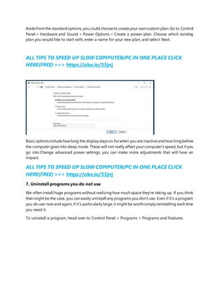 Asidefromthe standardoptions, you couldchooseto createyour owncustom plan. Go to Control
Panel > Hardware and Sound > Power Options > Create a power plan. Choose which existing
plan you would like to start with, enter a name for your new plan, and select Next.
ALL TIPS TO SPEED UP SLOW COMPUTER/PC IN ONE PLACE CLICK
HERE(FREE) >>> https://oke.io/33jnj
Basicoptionsincludehowlong the displaystayson forwhen you are inactiveandhow longbefore
the computer goes into sleep mode. These will not really affect your computer’s speed, but if you
go into Change advanced power settings, you can make more adjustments that will have an
impact.
ALL TIPS TO SPEED UP SLOW COMPUTER/PC IN ONE PLACE CLICK
HERE(FREE) >>> https://oke.io/33jnj
7. Uninstall programs you do not use
We often install huge programs without realizing how much space they’re taking up. If you think
that might be the case, you can easily uninstall any programs you don’t use. Even if it’s a program
you do use now and again, if it’s particularly large, it might be worth simply reinstalling each time
you need it.
To uninstall a program, head over to Control Panel > Programs > Programs and Features.
 
