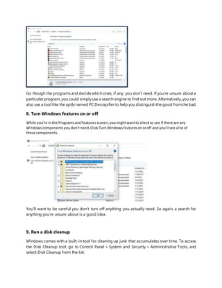 Go though the programs and decide which ones, if any, you don’t need. If you’re unsure about a
particular program, you could simply use a search engine to find out more. Alternatively, you can
also use a tool like the aptly named PC Decrapifier to help you distinguish the good fromthe bad.
8. Turn Windows features on or off
While you’re inthe ProgramsandFeatures screen,youmightwantto checkto see if there are any
Windowscomponentsyoudon’tneed.Click TurnWindowsfeaturesonoroff and you’ll see alistof
these components.
You’ll want to be careful you don’t turn off anything you actually need. So again, a search for
anything you’re unsure about is a good idea.
9. Run a disk cleanup
Windows comes with a built-in tool for cleaning up junk that accumulates over time. To access
the Disk Cleanup tool, go to Control Panel > System and Security > Administrative Tools, and
select Disk Cleanup from the list.
 