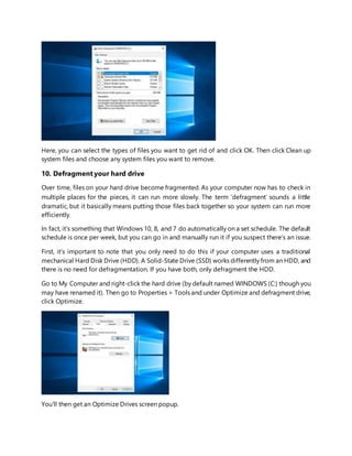 Here, you can select the types of files you want to get rid of and click OK. Then click Clean up
system files and choose any system files you want to remove.
10. Defragment your hard drive
Over time, files on your hard drive become fragmented. As your computer now has to check in
multiple places for the pieces, it can run more slowly. The term ‘defragment’ sounds a little
dramatic, but it basically means putting those files back together so your system can run more
efficiently.
In fact, it’s something that Windows 10, 8, and 7 do automatically on a set schedule. The default
schedule is once per week, but you can go in and manually run it if you suspect there’s an issue.
First, it’s important to note that you only need to do this if your computer uses a traditional
mechanical Hard Disk Drive (HDD). A Solid-State Drive (SSD) works differently from an HDD, and
there is no need for defragmentation. If you have both, only defragment the HDD.
Go to My Computer and right-click the hard drive (by default named WINDOWS (C:) though you
may have renamed it). Then go to Properties > Tools and under Optimize and defragment drive,
click Optimize.
You’ll then get an Optimize Drives screen popup.
 