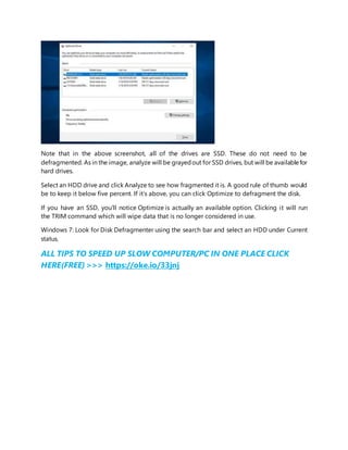 Note that in the above screenshot, all of the drives are SSD. These do not need to be
defragmented. As in the image, analyze will be grayedout for SSD drives, but will be availablefor
hard drives.
Select an HDD drive and click Analyze to see how fragmented it is. A good rule of thumb would
be to keep it below five percent. If it’s above, you can click Optimize to defragment the disk.
If you have an SSD, you’ll notice Optimize is actually an available option. Clicking it will run
the TRIM command which will wipe data that is no longer considered in use.
Windows 7: Look for Disk Defragmenter using the search bar and select an HDD under Current
status.
ALL TIPS TO SPEED UP SLOW COMPUTER/PC IN ONE PLACE CLICK
HERE(FREE) >>> https://oke.io/33jnj
 