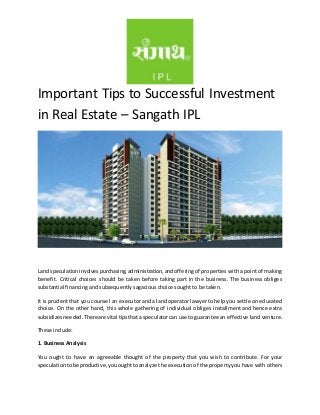 Important Tips to Successful Investment 
in Real Estate – Sangath IPL 
Land speculation involves purchasing, administration, and offering of properties with a point of making 
benefit. Critical choices should be taken before taking part in the business. The business obliges 
substantial financing and subsequently sagacious choices ought to be taken. 
It is prudent that you counsel an executor and a land operator lawyer to help you settle on educated 
choice. On the other hand, this whole gathering of individual obliges installment and hence extra 
subsidizes needed. There are vital tips that a speculator can use to guarantee an effective land venture. 
These include: 
1. Business Analysis 
You ought to have an agreeable thought of the property that you wish to contribute. For your 
speculation to be productive, you ought to analyze the execution of the property you have with others 
 