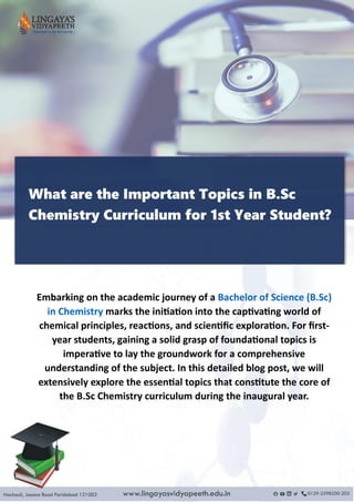 What are the Important Topics in B.Sc
Chemistry Curriculum for 1st Year Student?
Embarking on the academic journey of a Bachelor of Science (B.Sc)
in Chemistry marks the initiation into the captivating world of
chemical principles, reactions, and scientific exploration. For first-
year students, gaining a solid grasp of foundational topics is
imperative to lay the groundwork for a comprehensive
understanding of the subject. In this detailed blog post, we will
extensively explore the essential topics that constitute the core of
the B.Sc Chemistry curriculum during the inaugural year.
 