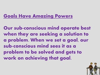 Goals Have Amazing Powers

Our sub-conscious mind operate best
when they are seeking a solution to
a problem. When we set a goal, our
sub-conscious mind sees it as a
problem to be solved and gets to
work on achieving that goal.
 