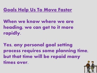 Goals Help Us To Move Faster

When we know where we are
heading, we can get to it more
rapidly.

Yes, any personal goal setting
process requires some planning time,
but that time will be repaid many
times over.
 