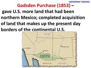 IMPORTANT TREATIES
Gadsden Purchase (1853) –
gave U.S. more land that had been
northern Mexico; completed acquisition
of land that makes up the present day
borders of the continental U.S.
 