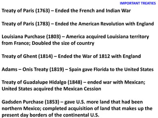 IMPORTANT TREATIES
Treaty of Paris (1763) – Ended the French and Indian War
Treaty of Paris (1783) – Ended the American Revolution with England
Louisiana Purchase (1803) – America acquired Louisiana territory
from France; Doubled the size of country
Treaty of Ghent (1814) – Ended the War of 1812 with England
Adams – Onis Treaty (1819) – Spain gave Florida to the United States
Treaty of Guadalupe Hidalgo (1848) – ended war with Mexican;
United States acquired the Mexican Cession
Gadsden Purchase (1853) – gave U.S. more land that had been
northern Mexico; completed acquisition of land that makes up the
present day borders of the continental U.S.
 