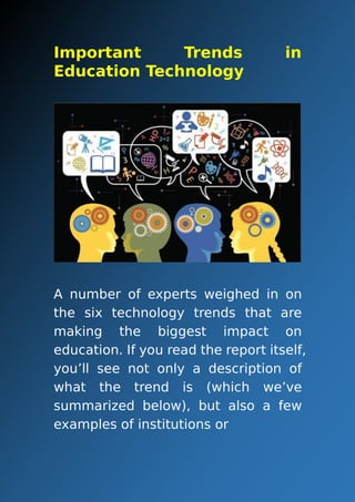 Important Trends in
Education Technology
A number of experts weighed in on
the six technology trends that are
making the biggest impact on
education. If you read the report itself,
you’ll see not only a description of
what the trend is (which we’ve
summarized below), but also a few
examples of institutions or
 