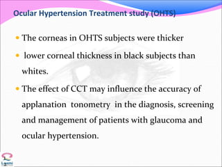Ocular Hypertension Treatment study (OHTS)
 The corneas in OHTS subjects were thicker
 lower corneal thickness in black subjects than
whites.
 The effect of CCT may influence the accuracy of
applanation tonometry in the diagnosis, screening
and management of patients with glaucoma and
ocular hypertension.
1
2
 