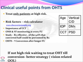Clinical useful points from OHTS
 Treat only patients at high risk.
 Risk factors – risk calculator
www.discoveriesinsight.org
 Importance of CCT
 ONH & VF monitoring at every FU
 Study – Rx effective , of the 9.6% that
converted half could be prevented by Rx
 OHTS - ? Conversion after longer FU
Age Vertical
C/D
IOP DM+
CCT PSD
If not high risk waiting to treat OHT till
conversion- better strategy ( vision related
QOL)
 