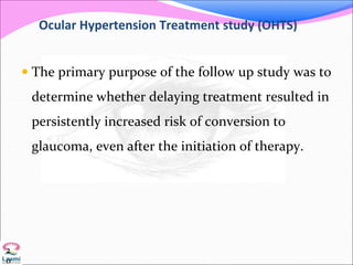 Ocular Hypertension Treatment study (OHTS)
 The primary purpose of the follow up study was to
determine whether delaying treatment resulted in
persistently increased risk of conversion to
glaucoma, even after the initiation of therapy.
2
0
 
