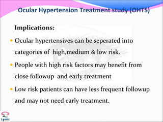 Ocular Hypertension Treatment study (OHTS)
Implications:
 Ocular hypertensives can be seperated into
categories of high,medium & low risk.
 People with high risk factors may benefit from
close followup and early treatment
 Low risk patients can have less frequent followup
and may not need early treatment.
2
1
 
