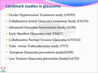 Landmark studies in glaucoma
 Ocular Hypertension Treatment study (OHTS)
 Collaborative Initial Glaucoma treatment Study (CIGTS)
 Advanced Glaucoma Intervention Study (AGIS)
 Early Manifest Glaucoma trial (EMGT)
 Collaborative Normal Tension Glaucoma (CNTGS)
 Tube versus Trabeculectomy study (TVT)
 European Glaucoma prevention study(EGPS)
 Low Tension Glaucoma prevention Study(LoGTS)
 