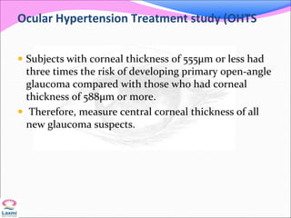 Ocular Hypertension Treatment study (OHTS
 Subjects with corneal thickness of 555μm or less had
three times the risk of developing primary open-angle
glaucoma compared with those who had corneal
thickness of 588μm or more.
 Therefore, measure central corneal thickness of all
new glaucoma suspects.
 
