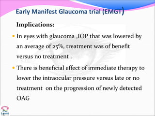 Early Manifest Glaucoma trial (EMGT)
Implications:
 In eyes with glaucoma ,IOP that was lowered by
an average of 25%, treatment was of benefit
versus no treatment .
 There is beneficial effect of immediate therapy to
lower the intraocular pressure versus late or no
treatment on the progression of newly detected
OAG
3
3
 