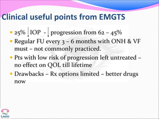Clinical useful points from EMGTS
 25% IOP - progression from 62 – 45%
 Regular FU every 3 – 6 months with ONH & VF
must – not commonly practiced.
 Pts with low risk of progression left untreated –
no effect on QOL till lifetime
 Drawbacks – Rx options limited – better drugs
now
 