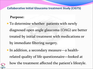 Collaborative Initial Glaucoma treatment Study (CIGTS)
Purpose:
 To determine whether patients with newly
diagnosed open angle glaucoma (OAG) are better
treated by initial treatment with medications or
by immediate filtering surgery.
 In addition, a secondary measure—a health-
related quality of life questionnaire—looked at
how the treatment affected the patient's lifestyle.3
9
 