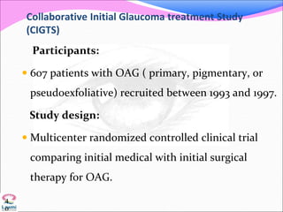 Collaborative Initial Glaucoma treatment Study
(CIGTS)
Participants:
 607 patients with OAG ( primary, pigmentary, or
pseudoexfoliative) recruited between 1993 and 1997.
Study design:
 Multicenter randomized controlled clinical trial
comparing initial medical with initial surgical
therapy for OAG.
4
0
 