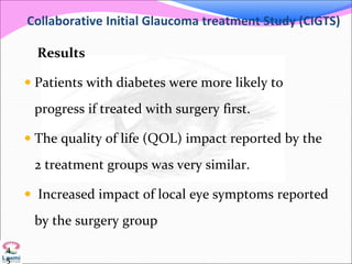 Collaborative Initial Glaucoma treatment Study (CIGTS)
Results
 Patients with diabetes were more likely to
progress if treated with surgery first.
 The quality of life (QOL) impact reported by the
2 treatment groups was very similar.
 Increased impact of local eye symptoms reported
by the surgery group
4
5
 