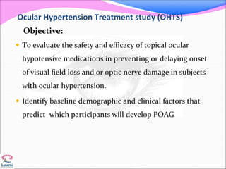 Ocular Hypertension Treatment study (OHTS)
Objective:
 To evaluate the safety and efficacy of topical ocular
hypotensive medications in preventing or delaying onset
of visual field loss and or optic nerve damage in subjects
with ocular hypertension.
 Identify baseline demographic and clinical factors that
predict which participants will develop POAG
4
 