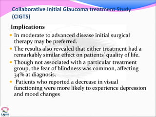 Collaborative Initial Glaucoma treatment Study
(CIGTS)
Implications
 In moderate to advanced disease initial surgical
therapy may be preferred.
 The results also revealed that either treatment had a
remarkably similar effect on patients' quality of life.
 Though not associated with a particular treatment
group, the fear of blindness was common, affecting
34% at diagnosis.
 Patients who reported a decrease in visual
functioning were more likely to experience depression
and mood changes
4
8
 