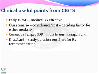 Clinical useful points from CIGTS
 Early POAG – medical Rx effective
 Our scenario – compliance/cost – deciding factor for
either modality
 Concept of target IOP – must in our management.
 Drawback – study duration too short for Rx
recommendation.
 