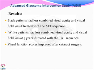 Advanced Glaucoma Intervention Study (AGIS)
Results:
 Black patients had less combined visual acuity and visual
field loss if treated with the ATT sequence.
 White patients had less combined visual acuity and visual
field loss at 7 years if treated with the TAT sequence.
 Visual function scores improved after cataract surgery.
5
6
 