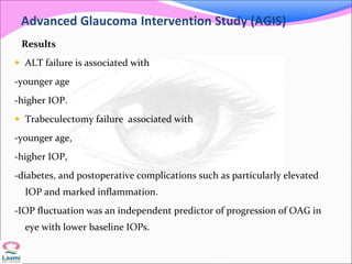 Advanced Glaucoma Intervention Study (AGIS)
Results
 ALT failure is associated with
-younger age
-higher IOP.
 Trabeculectomy failure associated with
-younger age,
-higher IOP,
-diabetes, and postoperative complications such as particularly elevated
IOP and marked inflammation.
-IOP fluctuation was an independent predictor of progression of OAG in
eye with lower baseline IOPs.
 