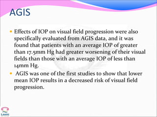 AGIS
 Effects of IOP on visual field progression were also
specifically evaluated from AGIS data, and it was
found that patients with an average IOP of greater
than 17.5mm Hg had greater worsening of their visual
fields than those with an average IOP of less than
14mm Hg.
 AGIS was one of the first studies to show that lower
mean IOP results in a decreased risk of visual field
progression.
 