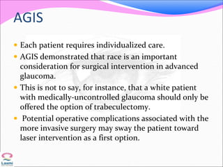 AGIS
 Each patient requires individualized care.
 AGIS demonstrated that race is an important
consideration for surgical intervention in advanced
glaucoma.
 This is not to say, for instance, that a white patient
with medically-uncontrolled glaucoma should only be
offered the option of trabeculectomy.
 Potential operative complications associated with the
more invasive surgery may sway the patient toward
laser intervention as a first option.
 