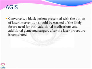 AGIS
 Conversely, a black patient presented with the option
of laser intervention should be warned of the likely
future need for both additional medications and
additional glaucoma surgery after the laser procedure
is completed.
 