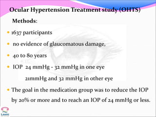 Methods:
 1637 participants
 no evidence of glaucomatous damage,
 40 to 80 years
 IOP 24 mmHg - 32 mmHg in one eye
21mmHg and 32 mmHg in other eye
 The goal in the medication group was to reduce the IOP
by 20% or more and to reach an IOP of 24 mmHg or less.
Ocular Hypertension Treatment study (OHTS)
 