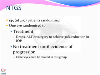 NTGS
 145 (of 239) patients randomised
 One eye randomised to
 Treatment
 Drops, ALT or surgery to achieve 30% reduction in
IOP
 No treatment until evidence of
progression
 Other eye could be treated in this group
 