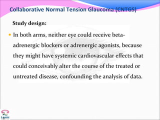 Collaborative Normal Tension Glaucoma (CNTGS)
Study design:
 In both arms, neither eye could receive beta-
adrenergic blockers or adrenergic agonists, because
they might have systemic cardiovascular effects that
could conceivably alter the course of the treated or
untreated disease, confounding the analysis of data.
7
2
 