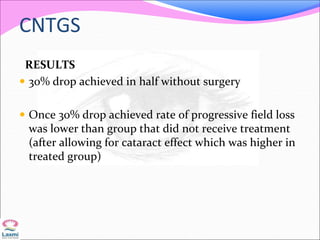 CNTGS
RESULTS
 30% drop achieved in half without surgery
 Once 30% drop achieved rate of progressive field loss
was lower than group that did not receive treatment
(after allowing for cataract effect which was higher in
treated group)
 