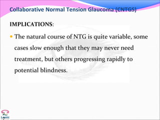 Collaborative Normal Tension Glaucoma (CNTGS)
IMPLICATIONS:
 The natural course of NTG is quite variable, some
cases slow enough that they may never need
treatment, but others progressing rapidly to
potential blindness.
7
7
 
