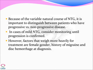  Because of the variable natural course of NTG, it is
important to distinguish between patients who have
progressive vs. non-progressive disease.
 In cases of mild NTG, consider monitoring until
progression is confirmed.
 However, factors that weigh more heavily for
treatment are female gender, history of migraine and
disc hemorrhage at diagnosis.
 
