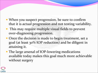  When you suspect progression, be sure to confirm
that it is actual progression and not testing variability.
 This may require multiple visual fields to prevent
over-diagnosing progression.
 Once the decision is made to begin treatment, set a
goal (at least 30% IOP reduction) and be diligent in
attaining it.
 The large arsenal of IOP-lowering medications
available today makes this goal much more achievable
without surgery
 