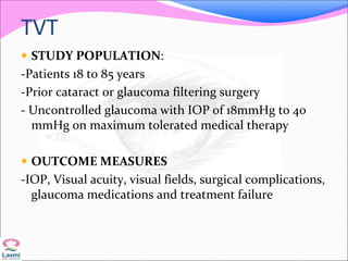 TVT
 STUDY POPULATION:
-Patients 18 to 85 years
-Prior cataract or glaucoma filtering surgery
- Uncontrolled glaucoma with IOP of 18mmHg to 40
mmHg on maximum tolerated medical therapy
 OUTCOME MEASURES
-IOP, Visual acuity, visual fields, surgical complications,
glaucoma medications and treatment failure
 