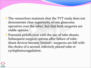  The researchers maintain that the TVT study does not
demonstrate clear superiority of one glaucoma
operation over the other, but that both surgeries are
viable options.
 Potential pitfalls exist with the use of tube shunts.
Subsequent surgical options after failure of tube-
shunt devices become limited—surgeons are left with
the choice of a second, inferiorly placed tube or
cyclophotocoagulation.
 