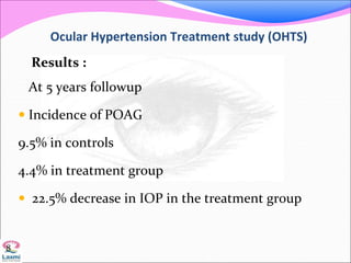 Ocular Hypertension Treatment study (OHTS)
Results :
At 5 years followup
 Incidence of POAG
9.5% in controls
4.4% in treatment group
 22.5% decrease in IOP in the treatment group
8
 