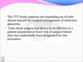  The TVT Study supports the expanding use of tube
shunts beyond the surgical management of refractory
glaucoma.
 Tube shunt surgery was shown to be effective in a
patient population at lower risk of surgical failure
than has traditionally been designated for this
procedure.
 