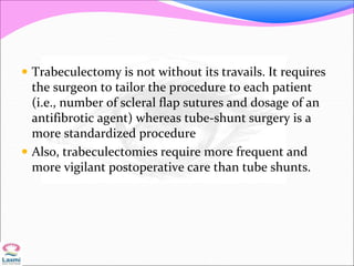  Trabeculectomy is not without its travails. It requires
the surgeon to tailor the procedure to each patient
(i.e., number of scleral flap sutures and dosage of an
antifibrotic agent) whereas tube-shunt surgery is a
more standardized procedure
 Also, trabeculectomies require more frequent and
more vigilant postoperative care than tube shunts.
 