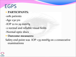 EGPS
 PARTICIPANTS:
-1081 patients
-Age ≥30 yrs
-IOP 22 to 29 mmHg
-2 normal and reliable visual fields
-Normal optic discs
 Outcome measures:
Safety end point was IOP >35 mmHg on 2 consecutive
examinations
 