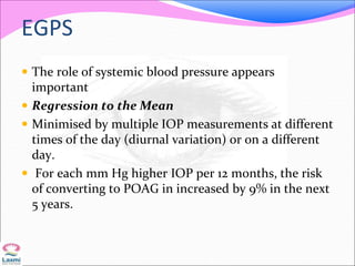 EGPS
 The role of systemic blood pressure appears
important
 Regression to the Mean
 Minimised by multiple IOP measurements at different
times of the day (diurnal variation) or on a different
day.
 For each mm Hg higher IOP per 12 months, the risk
of converting to POAG in increased by 9% in the next
5 years.
 
