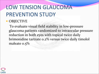LOW TENSION GLAUCOMA
PREVENTION STUDY
 OBJECTIVE
To evaluate visual field stability in low-pressure
glaucoma patients randomized to intraocular pressure
reduction in both eyes with topical twice daily
brimonidine tartrate 0.2% versus twice daily timolol
maleate 0.5%
 